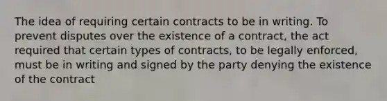 The idea of requiring certain contracts to be in writing. To prevent disputes over the existence of a contract, the act required that certain types of contracts, to be legally enforced, must be in writing and signed by the party denying the existence of the contract