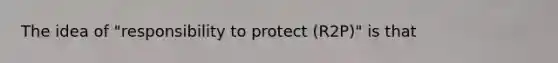 The idea of "responsibility to protect (R2P)" is that