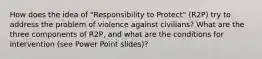 How does the idea of "Responsibility to Protect" (R2P) try to address the problem of violence against civilians? What are the three components of R2P, and what are the conditions for intervention (see Power Point slides)?