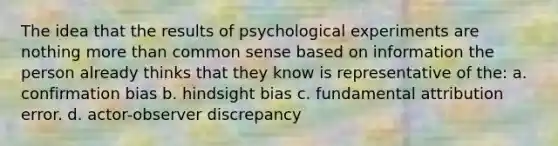 The idea that the results of psychological experiments are nothing more than common sense based on information the person already thinks that they know is representative of the: a. confirmation bias b. hindsight bias c. fundamental attribution error. d. actor-observer discrepancy