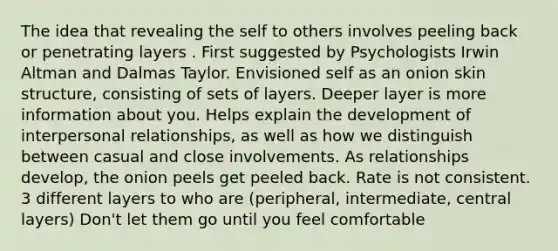 The idea that revealing the self to others involves peeling back or penetrating layers . First suggested by Psychologists Irwin Altman and Dalmas Taylor. Envisioned self as an onion skin structure, consisting of sets of layers. Deeper layer is more information about you. Helps explain the development of interpersonal relationships, as well as how we distinguish between casual and close involvements. As relationships develop, the onion peels get peeled back. Rate is not consistent. 3 different layers to who are (peripheral, intermediate, central layers) Don't let them go until you feel comfortable