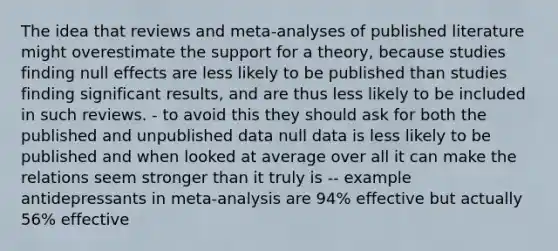 The idea that reviews and meta-analyses of published literature might overestimate the support for a theory, because studies finding null effects are less likely to be published than studies finding significant results, and are thus less likely to be included in such reviews. - to avoid this they should ask for both the published and unpublished data null data is less likely to be published and when looked at average over all it can make the relations seem stronger than it truly is -- example antidepressants in meta-analysis are 94% effective but actually 56% effective