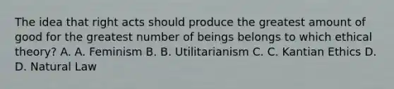 The idea that right acts should produce the greatest amount of good for the greatest number of beings belongs to which ethical theory? A. A. Feminism B. B. Utilitarianism C. C. Kantian Ethics D. D. Natural Law