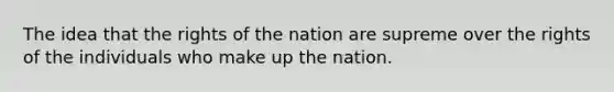 The idea that the rights of the nation are supreme over the rights of the individuals who make up the nation.