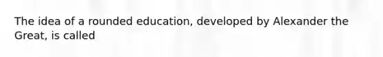 The idea of a rounded education, developed by Alexander the Great, is called