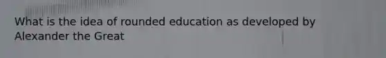 What is the idea of rounded education as developed by Alexander the Great