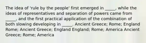 The idea of 'rule by the people' first emerged in _____, while the ideas of representatives and separation of powers came from _____, and the first practical application of the combination of both slowing developing in _____. Ancient Greece; Rome; England Rome; Ancient Greece; England England; Rome; America Ancient Greece; Rome; America