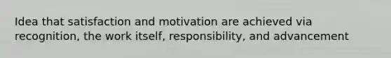 Idea that satisfaction and motivation are achieved via recognition, the work itself, responsibility, and advancement