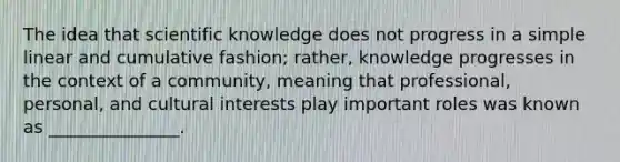 The idea that scientific knowledge does not progress in a simple linear and cumulative fashion; rather, knowledge progresses in the context of a community, meaning that professional, personal, and cultural interests play important roles was known as _______________.