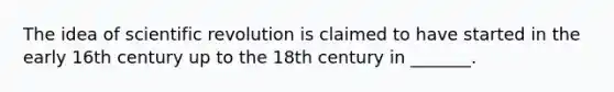 The idea of scientific revolution is claimed to have started in the early 16th century up to the 18th century in _______.