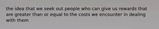 the idea that we seek out people who can give us rewards that are greater than or equal to the costs we encounter in dealing with them