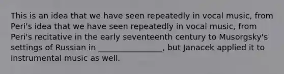 This is an idea that we have seen repeatedly in vocal music, from Peri's idea that we have seen repeatedly in vocal music, from Peri's recitative in the early seventeenth century to Musorgsky's settings of Russian in ________________, but Janacek applied it to instrumental music as well.