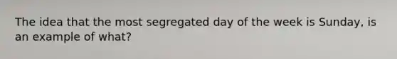 The idea that the most segregated day of the week is Sunday, is an example of what?