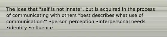 The idea that "self is not innate", but is acquired in the process of communicating with others "best describes what use of communication?" •person perception •interpersonal needs •identity •influence