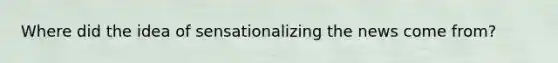 Where did the idea of sensationalizing the news come from?