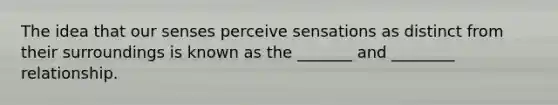 The idea that our senses perceive sensations as distinct from their surroundings is known as the _______ and ________ relationship.