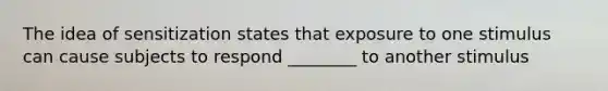 The idea of sensitization states that exposure to one stimulus can cause subjects to respond ________ to another stimulus