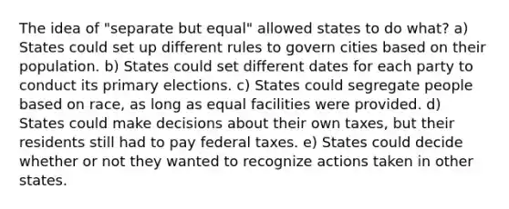 The idea of "separate but equal" allowed states to do what? a) States could set up different rules to govern cities based on their population. b) States could set different dates for each party to conduct its primary elections. c) States could segregate people based on race, as long as equal facilities were provided. d) States could make decisions about their own taxes, but their residents still had to pay federal taxes. e) States could decide whether or not they wanted to recognize actions taken in other states.