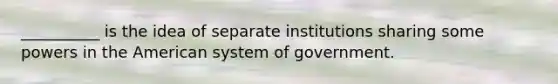 __________ is the idea of separate institutions sharing some powers in the American system of government.