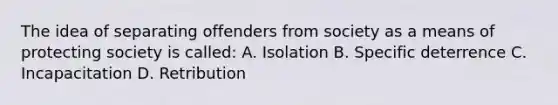 The idea of separating offenders from society as a means of protecting society is called: A. Isolation B. Specific deterrence C. Incapacitation D. Retribution