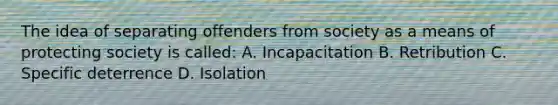 The idea of separating offenders from society as a means of protecting society is called: A. Incapacitation B. Retribution C. Specific deterrence D. Isolation