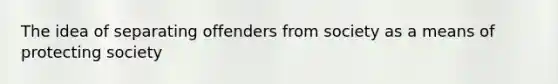 The idea of separating offenders from society as a means of protecting society