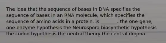 The idea that the sequence of bases in DNA specifies the sequence of bases in an RNA molecule, which specifies the sequence of amino acids in a protein, is _______. the one-gene, one-enzyme hypothesis the Neurospora biosynthetic hypothesis the codon hypothesis the neutral theory the central dogma