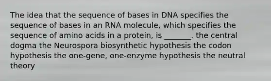 The idea that the sequence of bases in DNA specifies the sequence of bases in an RNA molecule, which specifies the sequence of <a href='https://www.questionai.com/knowledge/k9gb720LCl-amino-acids' class='anchor-knowledge'>amino acids</a> in a protein, is _______. the central dogma the Neurospora biosynthetic hypothesis the codon hypothesis the one-gene, one-enzyme hypothesis the neutral theory