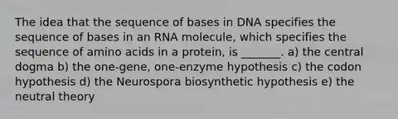 The idea that the sequence of bases in DNA specifies the sequence of bases in an RNA molecule, which specifies the sequence of <a href='https://www.questionai.com/knowledge/k9gb720LCl-amino-acids' class='anchor-knowledge'>amino acids</a> in a protein, is _______. a) the central dogma b) the one-gene, one-enzyme hypothesis c) the codon hypothesis d) the Neurospora biosynthetic hypothesis e) the neutral theory