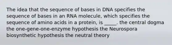 The idea that the sequence of bases in DNA specifies the sequence of bases in an RNA molecule, which specifies the sequence of amino acids in a protein, is _____. the central dogma the one-gene-one-enzyme hypothesis the Neurospora biosynthetic hypothesis the neutral theory