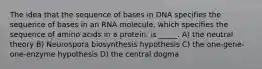 The idea that the sequence of bases in DNA specifies the sequence of bases in an RNA molecule, which specifies the sequence of amino acids in a protein, is _____. A) the neutral theory B) Neurospora biosynthesis hypothesis C) the one-gene-one-enzyme hypothesis D) the central dogma