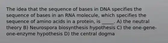 The idea that the sequence of bases in DNA specifies the sequence of bases in an RNA molecule, which specifies the sequence of amino acids in a protein, is _____. A) the neutral theory B) Neurospora biosynthesis hypothesis C) the one-gene-one-enzyme hypothesis D) the central dogma