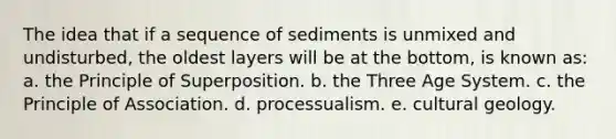 The idea that if a sequence of sediments is unmixed and undisturbed, the oldest layers will be at the bottom, is known as: a. the Principle of Superposition. b. the Three Age System. c. the Principle of Association. d. processualism. e. cultural geology.