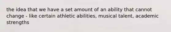 the idea that we have a set amount of an ability that cannot change - like certain athletic abilities, musical talent, academic strengths