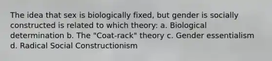 The idea that sex is biologically fixed, but gender is socially constructed is related to which theory: a. Biological determination b. The "Coat-rack" theory c. Gender essentialism d. Radical Social Constructionism