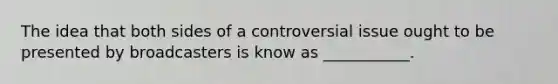 The idea that both sides of a controversial issue ought to be presented by broadcasters is know as ___________.