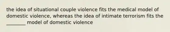 the idea of situational couple violence fits the medical model of domestic violence, whereas the idea of intimate terrorism fits the ________ model of domestic violence