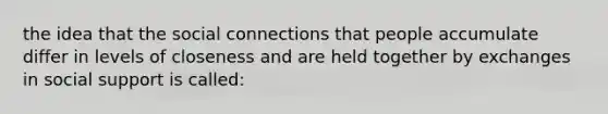 the idea that the social connections that people accumulate differ in levels of closeness and are held together by exchanges in social support is called: