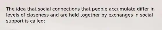 The idea that social connections that people accumulate differ in levels of closeness and are held together by exchanges in social support is called: