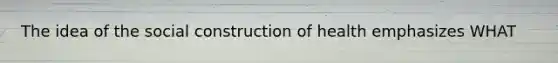The idea of the social construction of health emphasizes WHAT