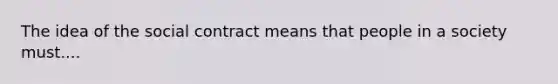 The idea of the social contract means that people in a society must....