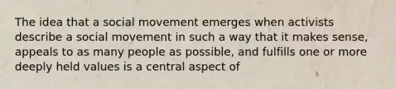 The idea that a social movement emerges when activists describe a social movement in such a way that it makes sense, appeals to as many people as possible, and fulfills one or more deeply held values is a central aspect of