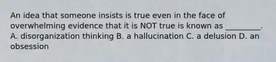 An idea that someone insists is true even in the face of overwhelming evidence that it is NOT true is known as _________. A. disorganization thinking B. a hallucination C. a delusion D. an obsession