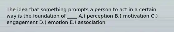 The idea that something prompts a person to act in a certain way is the foundation of ____ A.) perception B.) motivation C.) engagement D.) emotion E.) association