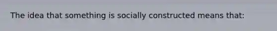 The idea that something is socially constructed means that: