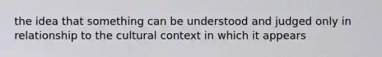 the idea that something can be understood and judged only in relationship to the cultural context in which it appears