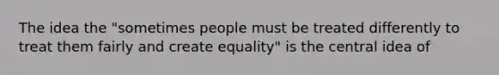 The idea the "sometimes people must be treated differently to treat them fairly and create equality" is the central idea of