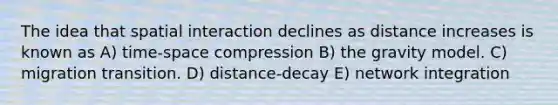 The idea that spatial interaction declines as distance increases is known as A) time-space compression B) the gravity model. C) migration transition. D) distance-decay E) network integration