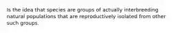 Is the idea that species are groups of actually interbreeding natural populations that are reproductively isolated from other such groups.