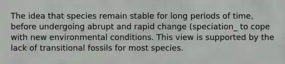 The idea that species remain stable for long periods of time, before undergoing abrupt and rapid change (speciation_ to cope with new environmental conditions. This view is supported by the lack of transitional fossils for most species.